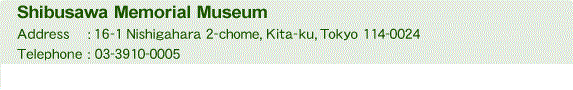 Shibusawa Memorial Museum Address:16-1 Nishigahara 2-chome, Kita-ku, Tokyo 114-0024 Telephone:03-3910-0005 Fax:03-3910-0085(Curatorial inquiries)/03-5567-7289(All other inquiries)